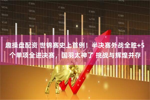 趣操盘配资 世锦赛史上首例！半决赛外战全胜+5个单项全进决赛，国羽太神了 挑战与辉煌并存