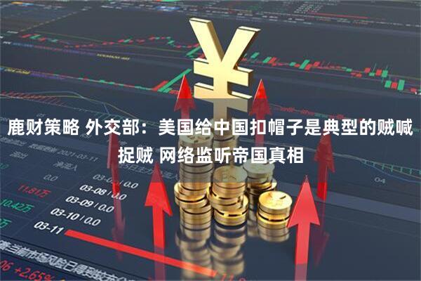 鹿财策略 外交部：美国给中国扣帽子是典型的贼喊捉贼 网络监听帝国真相