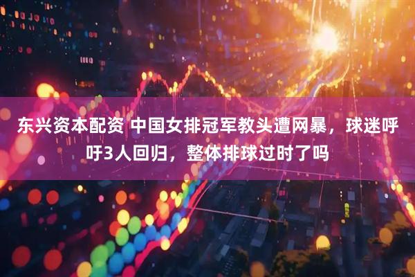 东兴资本配资 中国女排冠军教头遭网暴，球迷呼吁3人回归，整体排球过时了吗