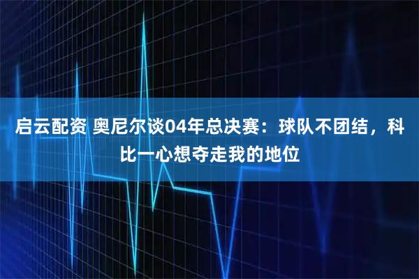 启云配资 奥尼尔谈04年总决赛：球队不团结，科比一心想夺走我的地位