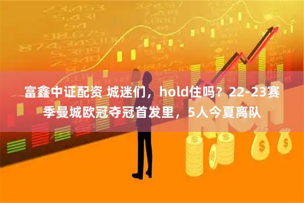 富鑫中证配资 城迷们，hold住吗？22-23赛季曼城欧冠夺冠首发里，5人今夏离队
