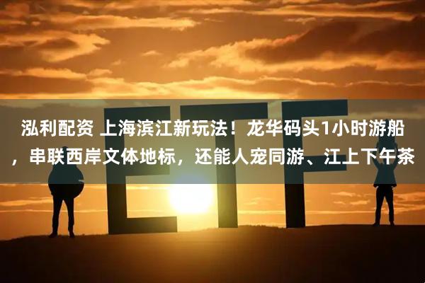 泓利配资 上海滨江新玩法！龙华码头1小时游船，串联西岸文体地标，还能人宠同游、江上下午茶