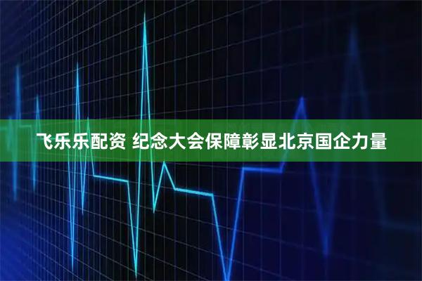 飞乐乐配资 纪念大会保障彰显北京国企力量