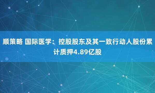 顺策略 国际医学：控股股东及其一致行动人股份累计质押4.89亿股