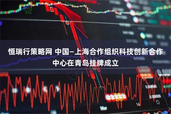 恒瑞行策略网 中国—上海合作组织科技创新合作中心在青岛挂牌成立