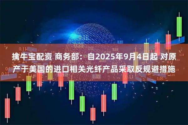 擒牛宝配资 商务部：自2025年9月4日起 对原产于美国的进口相关光纤产品采取反规避措施
