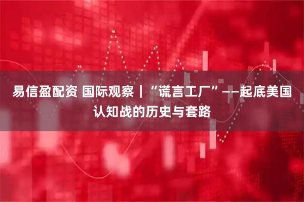 易信盈配资 国际观察｜“谎言工厂”——起底美国认知战的历史与套路
