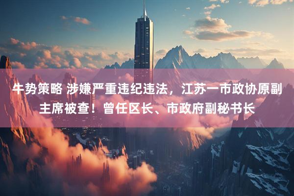 牛势策略 涉嫌严重违纪违法，江苏一市政协原副主席被查！曾任区长、市政府副秘书长