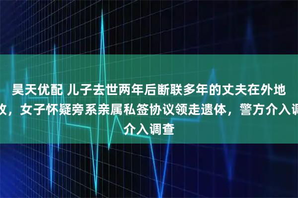昊天优配 儿子去世两年后断联多年的丈夫在外地身故，女子怀疑旁系亲属私签协议领走遗体，警方介入调查