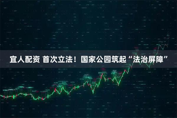 宜人配资 首次立法！国家公园筑起“法治屏障”