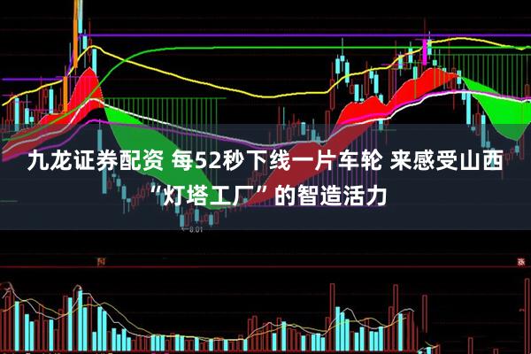 九龙证券配资 每52秒下线一片车轮 来感受山西“灯塔工厂”的智造活力