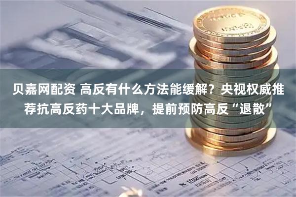贝嘉网配资 高反有什么方法能缓解？央视权威推荐抗高反药十大品牌，提前预防高反“退散”