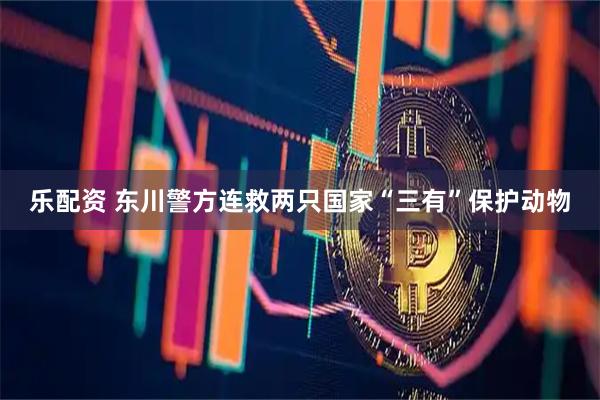 乐配资 东川警方连救两只国家“三有”保护动物