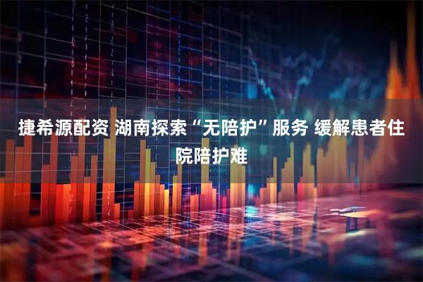 捷希源配资 湖南探索“无陪护”服务 缓解患者住院陪护难