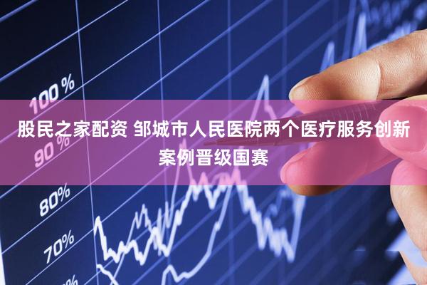 股民之家配资 邹城市人民医院两个医疗服务创新案例晋级国赛
