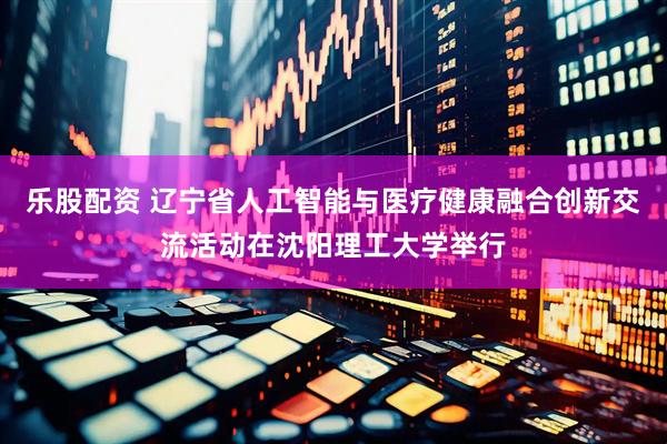 乐股配资 辽宁省人工智能与医疗健康融合创新交流活动在沈阳理工大学举行
