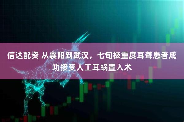 信达配资 从襄阳到武汉，七旬极重度耳聋患者成功接受人工耳蜗置入术