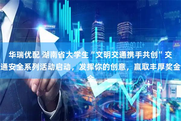华瑞优配 湖南省大学生“文明交通携手共创”交通安全系列活动启动，发挥你的创意，赢取丰厚奖金