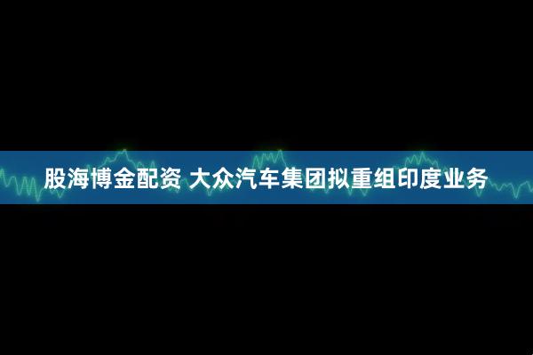 股海博金配资 大众汽车集团拟重组印度业务