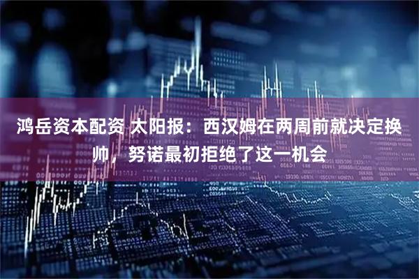 鸿岳资本配资 太阳报：西汉姆在两周前就决定换帅，努诺最初拒绝了这一机会