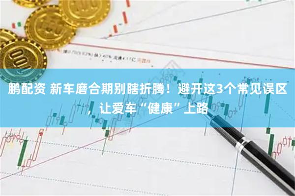 鹏配资 新车磨合期别瞎折腾！避开这3个常见误区，让爱车“健康”上路