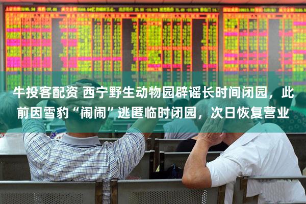 牛投客配资 西宁野生动物园辟谣长时间闭园，此前因雪豹“闹闹”逃匿临时闭园，次日恢复营业
