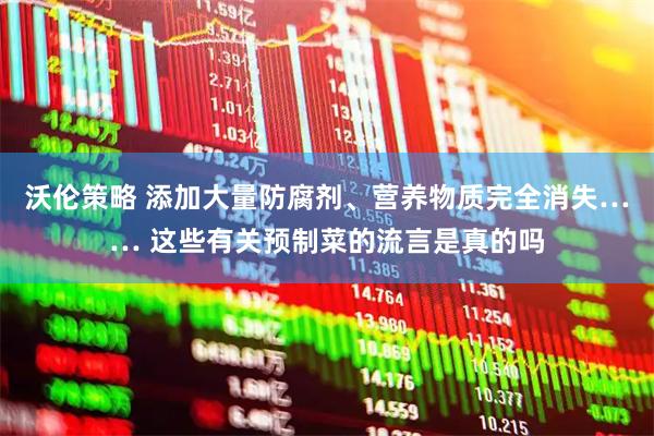 沃伦策略 添加大量防腐剂、营养物质完全消失…… 这些有关预制菜的流言是真的吗