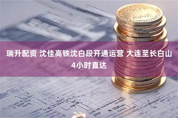 瑞升配资 沈佳高铁沈白段开通运营 大连至长白山4小时直达