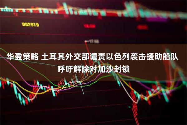 华盈策略 土耳其外交部谴责以色列袭击援助船队 呼吁解除对加沙封锁