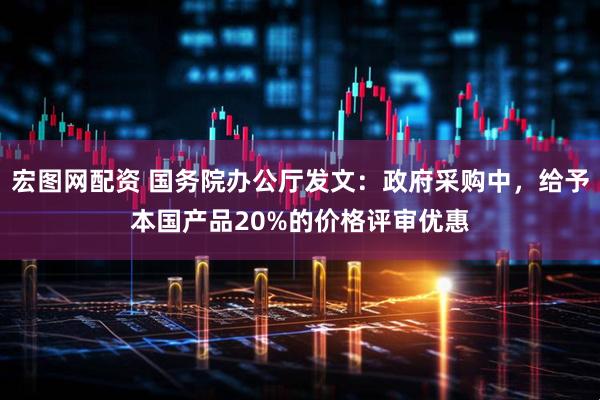 宏图网配资 国务院办公厅发文：政府采购中，给予本国产品20%的价格评审优惠