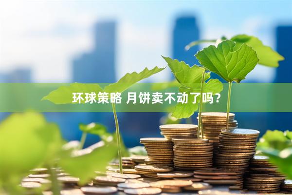 环球策略 月饼卖不动了吗？