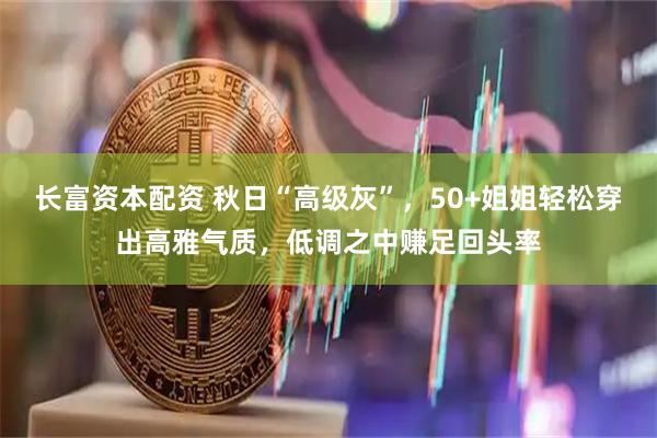 长富资本配资 秋日“高级灰”，50+姐姐轻松穿出高雅气质，低调之中赚足回头率