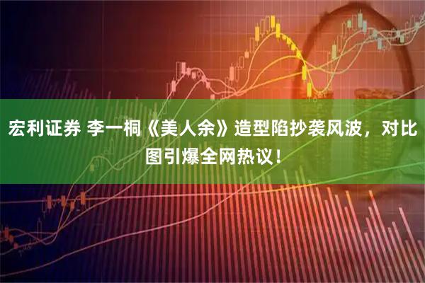 宏利证券 李一桐《美人余》造型陷抄袭风波，对比图引爆全网热议！