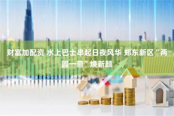 财富加配资 水上巴士串起日夜风华 郑东新区“两圆一带”焕新颜