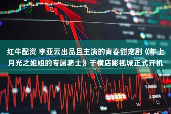 红牛配资 李亚云出品且主演的青春甜宠剧《年上月光之姐姐的专属骑士》于横店影视城正式开机