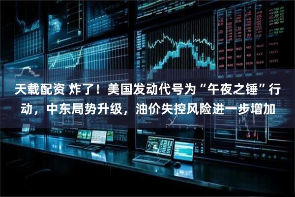 天载配资 炸了！美国发动代号为“午夜之锤”行动，中东局势升级，油价失控风险进一步增加