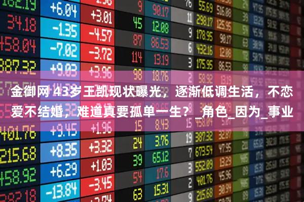 金御网 43岁王凯现状曝光，逐渐低调生活，不恋爱不结婚，难道真要孤单一生？_角色_因为_事业