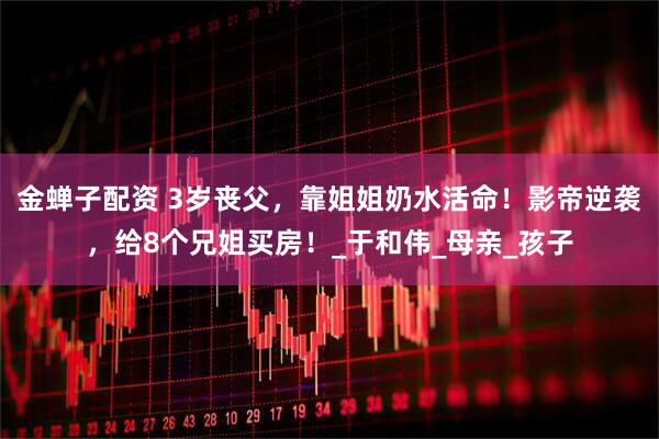 金蝉子配资 3岁丧父，靠姐姐奶水活命！影帝逆袭，给8个兄姐买房！_于和伟_母亲_孩子