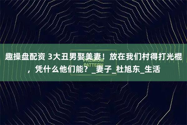 趣操盘配资 3大丑男娶美妻！放在我们村得打光棍，凭什么他们能？_妻子_杜旭东_生活