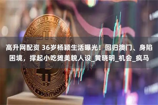 高升网配资 36岁杨颖生活曝光！回归澳门、身陷困境，撑起小吃摊美貌人设_黄晓明_机会_疯马