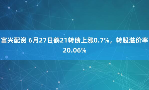 富兴配资 6月27日鹤21转债上涨0.7%，转股溢价率20.06%