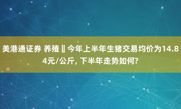 美港通证券 养殖‖今年上半年生猪交易均价为14.84元/公斤, 下半年走势如何?