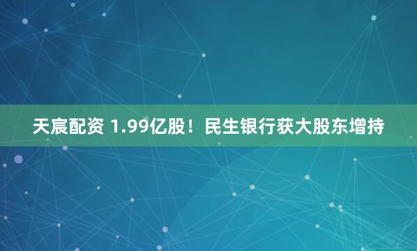 天宸配资 1.99亿股！民生银行获大股东增持