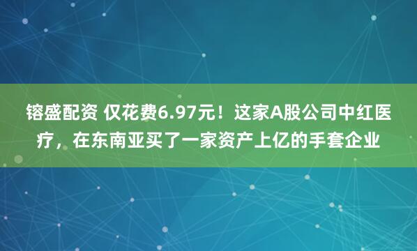 镕盛配资 仅花费6.97元！这家A股公司中红医疗，在东南亚买了一家资产上亿的手套企业