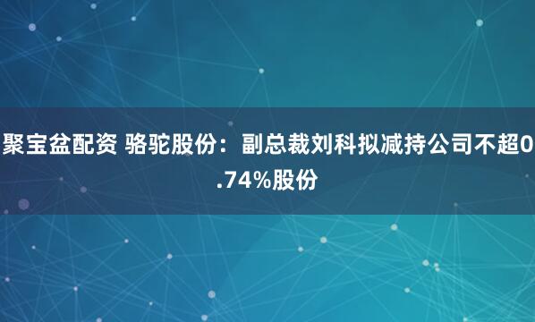 聚宝盆配资 骆驼股份：副总裁刘科拟减持公司不超0.74%股份