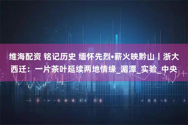 维海配资 铭记历史 缅怀先烈•薪火映黔山丨浙大西迁：一片茶叶延续两地情缘_湄潭_实验_中央