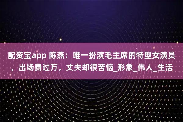 配资宝app 陈燕：唯一扮演毛主席的特型女演员，出场费过万，丈夫却很苦恼_形象_伟人_生活