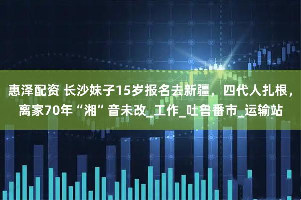 惠泽配资 长沙妹子15岁报名去新疆，四代人扎根，离家70年“湘”音未改_工作_吐鲁番市_运输站