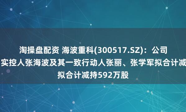 淘操盘配资 海波重科(300517.SZ)：公司控股股东、实控人张海波及其一致行动人张丽、张学军拟合计减持592万股