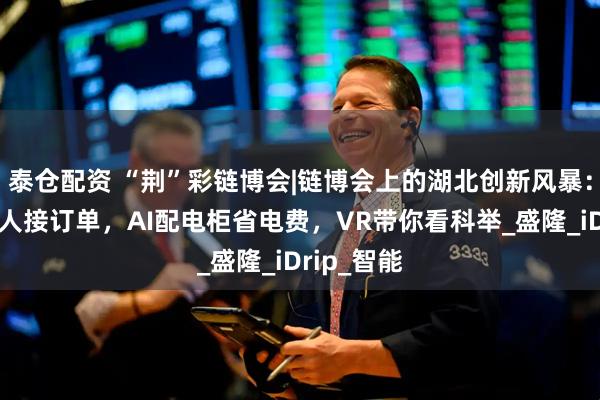 泰仓配资 “荆”彩链博会|链博会上的湖北创新风暴：人形机器人接订单，AI配电柜省电费，VR带你看科举_盛隆_iDrip_智能
